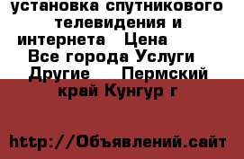 установка спутникового телевидения и интернета › Цена ­ 500 - Все города Услуги » Другие   . Пермский край,Кунгур г.